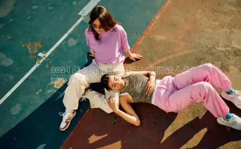 米兰体育官方APP下载普信公司2024 年 6 月最新款鞋子：时尚达人必
备的潮流指南