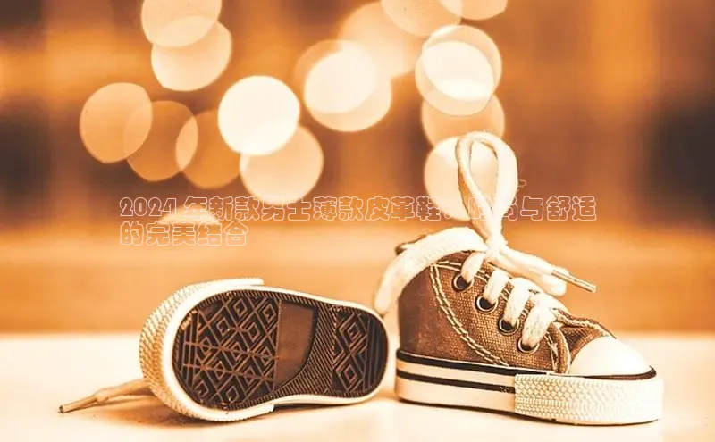 米兰app官方正版官网百度安全社区2024 年新款男士薄款皮革鞋：时尚与舒适
的完美结合