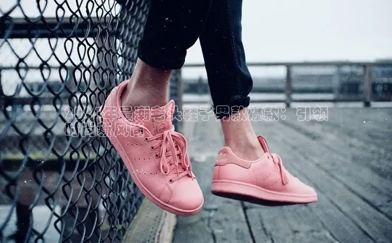 米兰官方网站直接进入百度营销中心2024年最潮老头鞋子男款爆款：引领
时尚新风尚