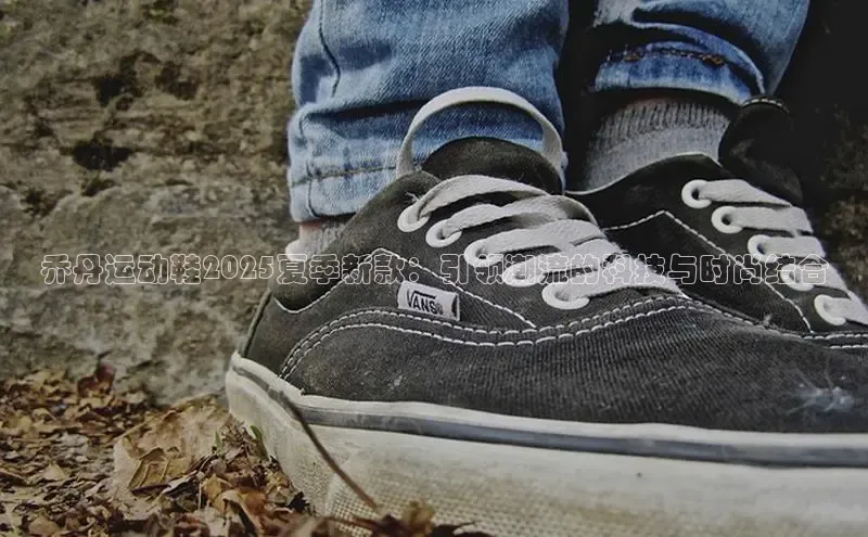 乔丹运动鞋2025夏季新款：引领潮流的科技与时尚结合